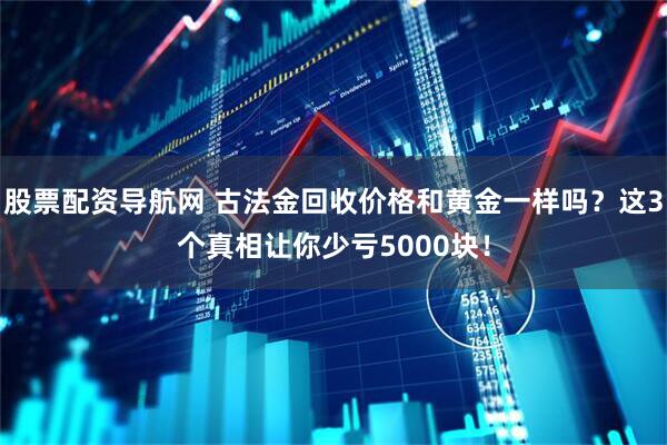 股票配资导航网 古法金回收价格和黄金一样吗？这3个真相让你少亏5000块！