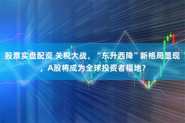 股票实盘配资 关税大战，“东升西降”新格局显现，A股将成为全球投资者福地？