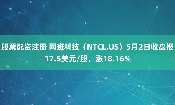 股票配资注册 网班科技（NTCL.US）5月2日收盘报17.5美元/股，涨18.16%