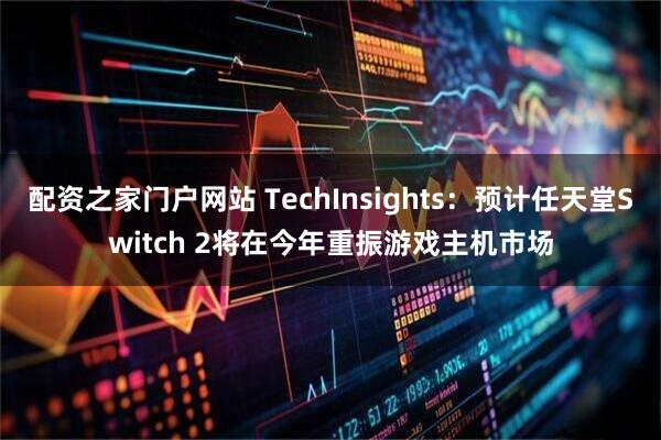 配资之家门户网站 TechInsights：预计任天堂Switch 2将在今年重振游戏主机市场