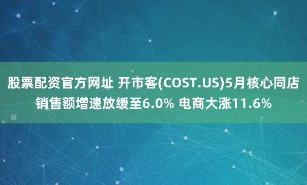 股票配资官方网址 开市客(COST.US)5月核心同店销售额增速放缓至6.0% 电商大涨11.6%