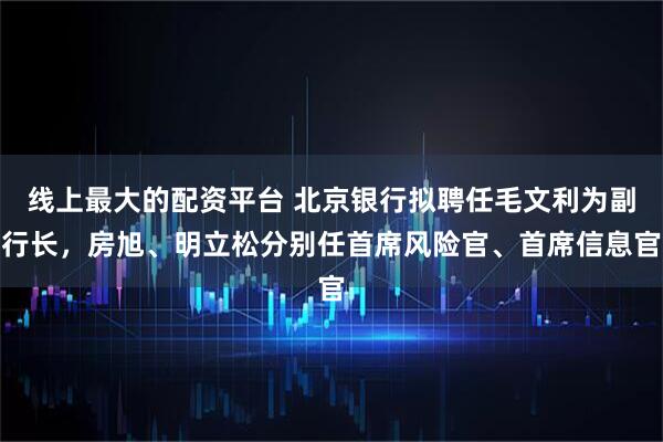 线上最大的配资平台 北京银行拟聘任毛文利为副行长，房旭、明立松分别任首席风险官、首席信息官