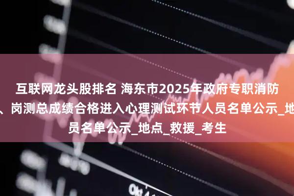 互联网龙头股排名 海东市2025年政府专职消防队员招聘体测、岗测总成绩合格进入心理测试环节人员名单公示_地点_救援_考生