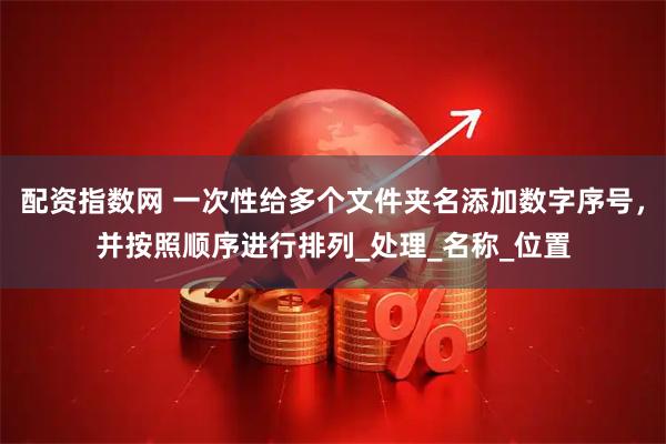 配资指数网 一次性给多个文件夹名添加数字序号，并按照顺序进行排列_处理_名称_位置