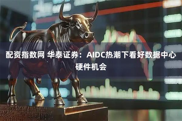 配资指数网 华泰证券：AIDC热潮下看好数据中心硬件机会