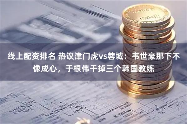 线上配资排名 热议津门虎vs蓉城：韦世豪那下不像成心，于根伟干掉三个韩国教练