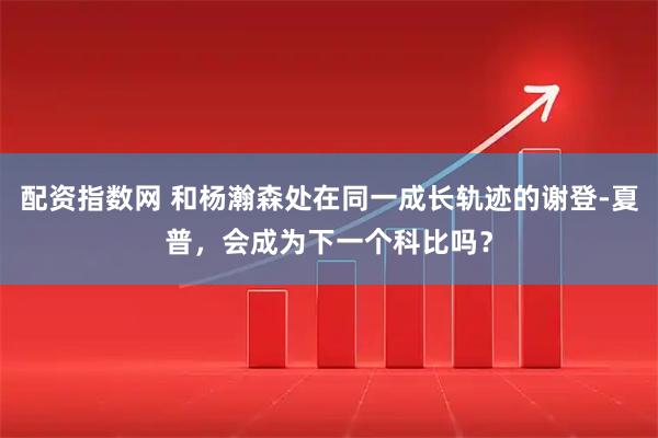 配资指数网 和杨瀚森处在同一成长轨迹的谢登-夏普，会成为下一个科比吗？