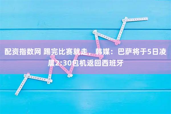 配资指数网 踢完比赛就走，韩媒：巴萨将于5日凌晨2:30包机返回西班牙