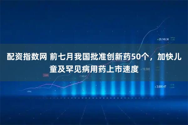 配资指数网 前七月我国批准创新药50个，加快儿童及罕见病用药上市速度