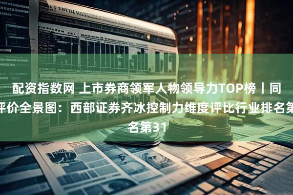 配资指数网 上市券商领军人物领导力TOP榜丨同业评价全景图：西部证券齐冰控制力维度评比行业排名第31
