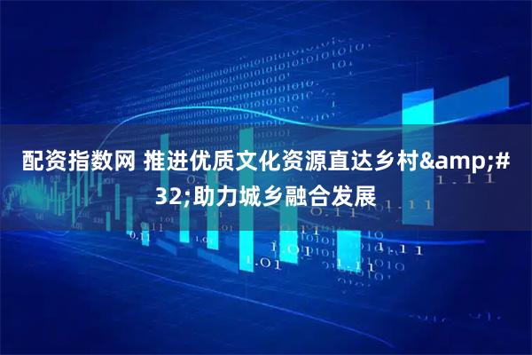 配资指数网 推进优质文化资源直达乡村 助力城乡融合发展