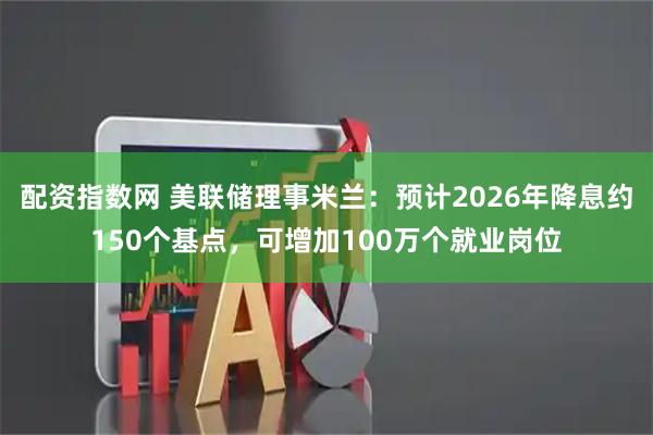 配资指数网 美联储理事米兰：预计2026年降息约150个基点，可增加100万个就业岗位