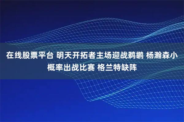 在线股票平台 明天开拓者主场迎战鹈鹕 杨瀚森小概率出战比赛 格兰特缺阵