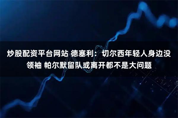 炒股配资平台网站 德塞利：切尔西年轻人身边没领袖 帕尔默留队或离开都不是大问题
