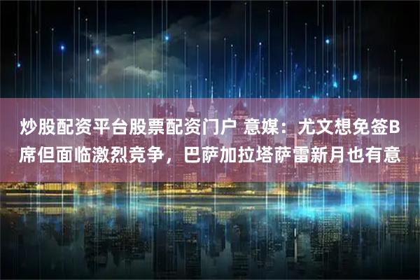 炒股配资平台股票配资门户 意媒：尤文想免签B席但面临激烈竞争，巴萨加拉塔萨雷新月也有意