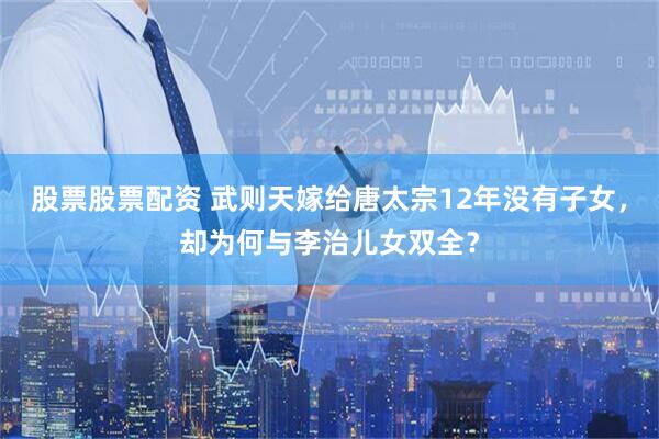 股票股票配资 武则天嫁给唐太宗12年没有子女，却为何与李治儿女双全？