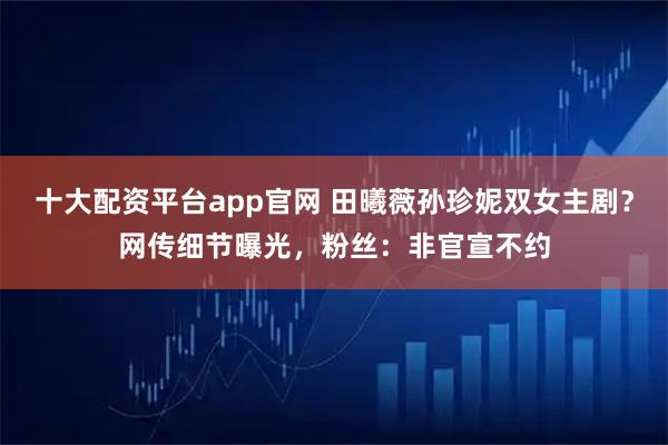 十大配资平台app官网 田曦薇孙珍妮双女主剧？网传细节曝光，粉丝：非官宣不约