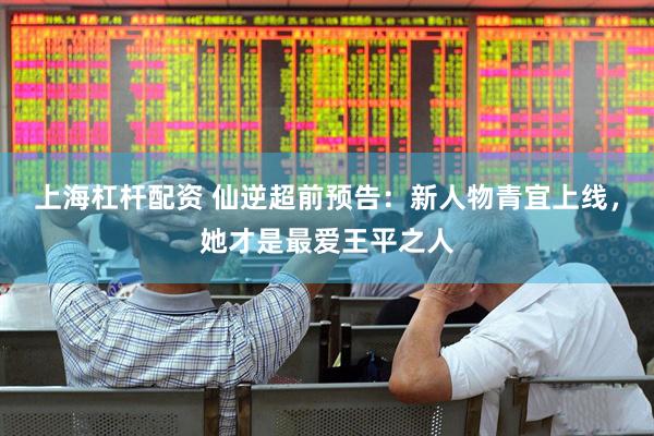 上海杠杆配资 仙逆超前预告：新人物青宜上线，她才是最爱王平之人