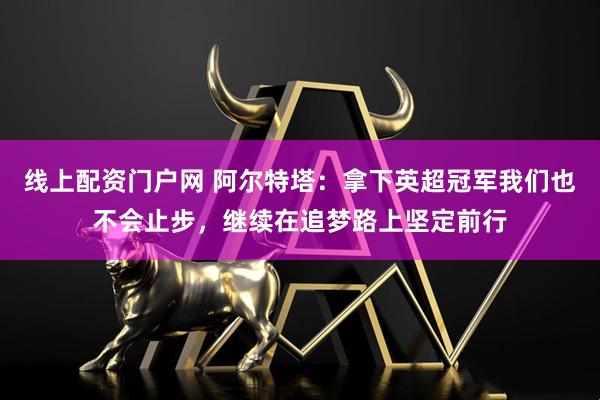 线上配资门户网 阿尔特塔：拿下英超冠军我们也不会止步，继续在追梦路上坚定前行