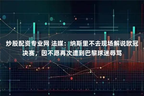 炒股配资专业网 法媒：纳斯里不去现场解说欧冠决赛，因不愿再次遭到巴黎球迷辱骂