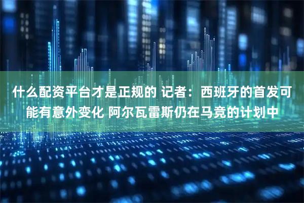 什么配资平台才是正规的 记者:西班牙的首发可能有意外变化 阿尔瓦雷斯仍在马竞的计划中