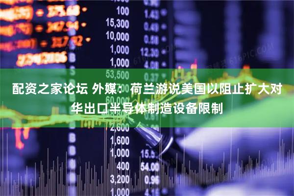 配资之家论坛 外媒：荷兰游说美国以阻止扩大对华出口半导体制造设备限制