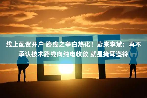 线上配资开户 路线之争白热化！蔚来李斌：再不承认技术路线向纯电收敛 就是掩耳盗铃