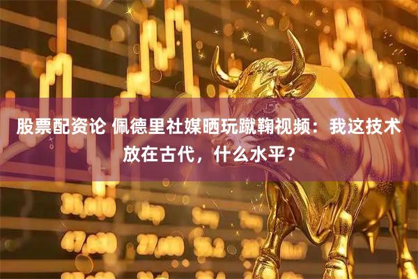 股票配资论 佩德里社媒晒玩蹴鞠视频：我这技术放在古代，什么水平？