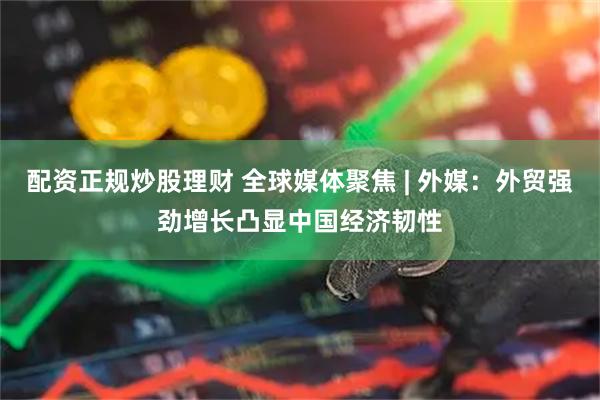 配资正规炒股理财 全球媒体聚焦 | 外媒：外贸强劲增长凸显中国经济韧性