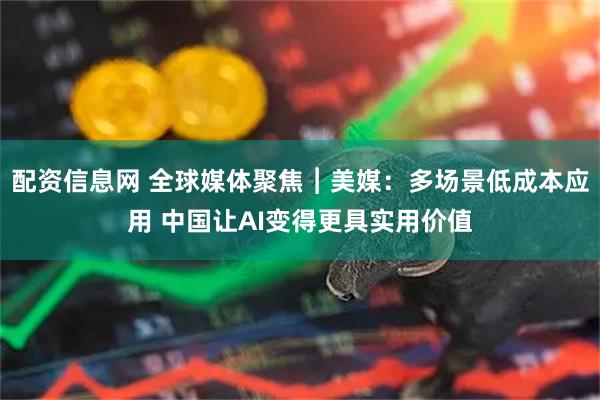 配资信息网 全球媒体聚焦︱美媒：多场景低成本应用 中国让AI变得更具实用价值