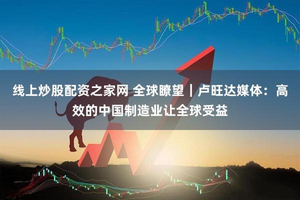 线上炒股配资之家网 全球瞭望｜卢旺达媒体：高效的中国制造业让全球受益
