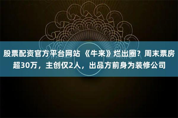 股票配资官方平台网站 《牛来》烂出圈？周末票房超30万，主创仅2人，出品方前身为装修公司