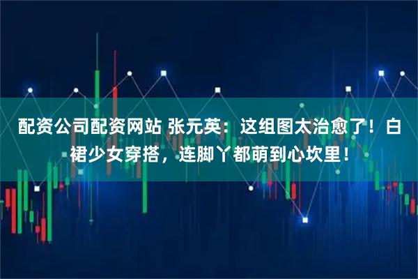配资公司配资网站 张元英：这组图太治愈了！白裙少女穿搭，连脚丫都萌到心坎里！