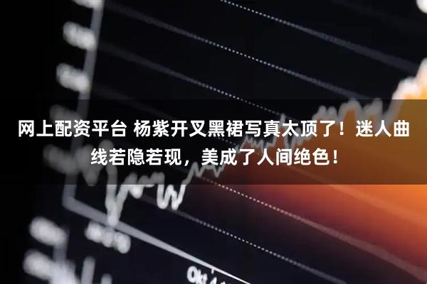网上配资平台 杨紫开叉黑裙写真太顶了！迷人曲线若隐若现，美成了人间绝色！