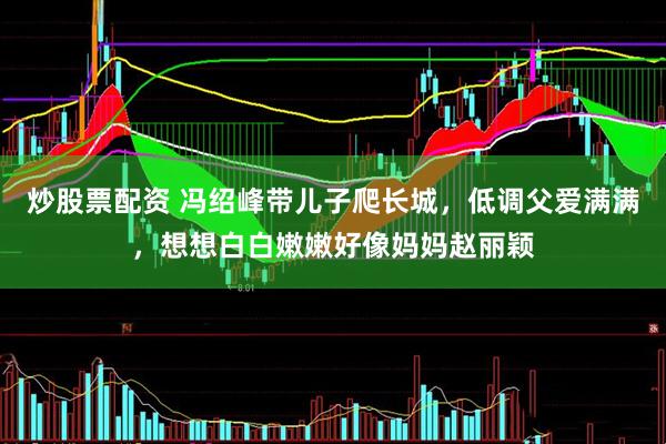 炒股票配资 冯绍峰带儿子爬长城，低调父爱满满，想想白白嫩嫩好像妈妈赵丽颖