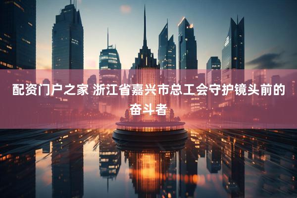 配资门户之家 浙江省嘉兴市总工会守护镜头前的奋斗者