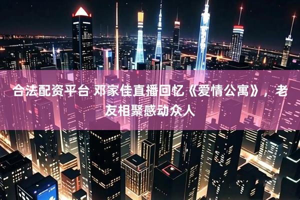 合法配资平台 邓家佳直播回忆《爱情公寓》，老友相聚感动众人