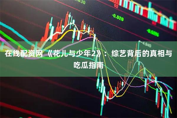 在线配资网 《花儿与少年2》：综艺背后的真相与吃瓜指南