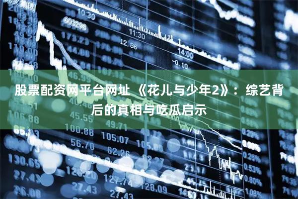 股票配资网平台网址 《花儿与少年2》：综艺背后的真相与吃瓜启示