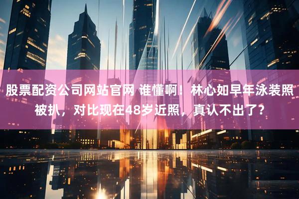 股票配资公司网站官网 谁懂啊！林心如早年泳装照被扒，对比现在48岁近照，真认不出了？