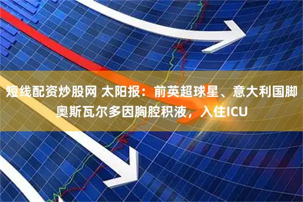 短线配资炒股网 太阳报:前英超球星、意大利国脚奥斯瓦尔多因胸腔积液,入住ICU