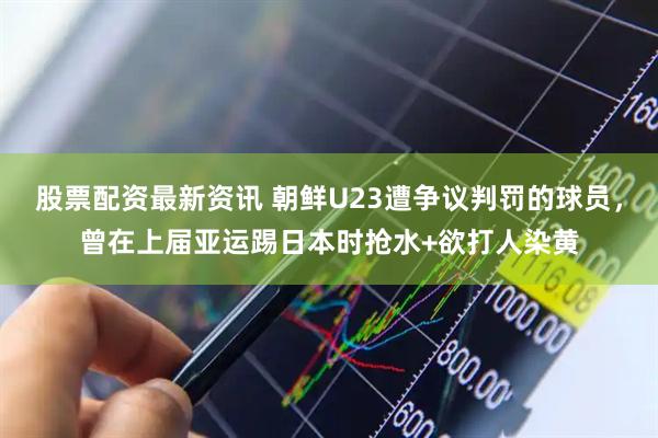 股票配资最新资讯 朝鲜U23遭争议判罚的球员，曾在上届亚运踢日本时抢水+欲打人染黄