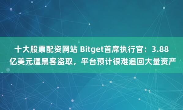 十大股票配资网站 Bitget首席执行官：3.88 亿美元遭黑客盗取，平台预计很难追回大量资产