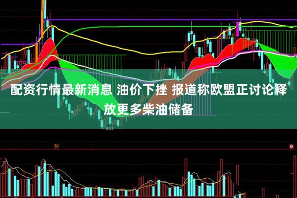 配资行情最新消息 油价下挫 报道称欧盟正讨论释放更多柴油储备